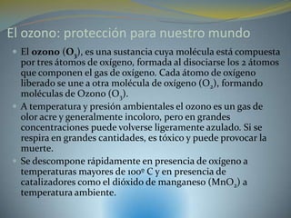 El ozono: protección para nuestro mundo
 El ozono (O3), es una sustancia cuya molécula está compuesta
  por tres átomos de oxígeno, formada al disociarse los 2 átomos
  que componen el gas de oxígeno. Cada átomo de oxígeno
  liberado se une a otra molécula de oxígeno (O2), formando
  moléculas de Ozono (O3).
 A temperatura y presión ambientales el ozono es un gas de
  olor acre y generalmente incoloro, pero en grandes
  concentraciones puede volverse ligeramente azulado. Si se
  respira en grandes cantidades, es tóxico y puede provocar la
  muerte.
 Se descompone rápidamente en presencia de oxígeno a
  temperaturas mayores de 100º C y en presencia de
  catalizadores como el dióxido de manganeso (MnO2) a
  temperatura ambiente.
 