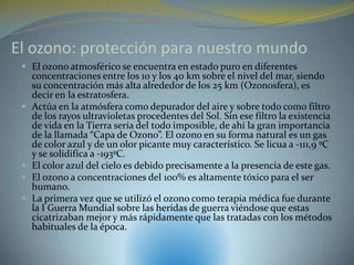 El ozono: protección para nuestro mundo
  El ozono atmosférico se encuentra en estado puro en diferentes
     concentraciones entre los 10 y los 40 km sobre el nivel del mar, siendo
     su concentración más alta alrededor de los 25 km (Ozonosfera), es
     decir en la estratosfera.
    Actúa en la atmósfera como depurador del aire y sobre todo como filtro
     de los rayos ultravioletas procedentes del Sol. Sin ese filtro la existencia
     de vida en la Tierra sería del todo imposible, de ahí la gran importancia
     de la llamada “Capa de Ozono”. El ozono en su forma natural es un gas
     de color azul y de un olor picante muy característico. Se licua a -111,9 ºC
     y se solidifica a -193ºC.
    El color azul del cielo es debido precisamente a la presencia de este gas.
    El ozono a concentraciones del 100% es altamente tóxico para el ser
     humano.
    La primera vez que se utilizó el ozono como terapia médica fue durante
     la I Guerra Mundial sobre las heridas de guerra viéndose que estas
     cicatrizaban mejor y más rápidamente que las tratadas con los métodos
     habituales de la época.
 