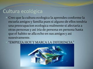 Cultura ecológica
  Creo que la cultura ecologica la aprendes conforme la
   escuela amigos y familia pues si alguno de ellos tendria
   una preocupacion ecologica realmente si afectaria a
   otras personas y asi iria de persona en persona hasta
   que el habito se alla echo en sus amigos y asi
   susesivamente.
  “EMPIEZA HOY Y MARCA LA DIFERENCIA.”
 