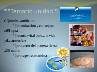 **Temario unidad 5
1)Química ambiental
      * }introducción y conceptos
2)El agua
      * }recurso vital para… la vida
3)La atmosfera
      * }protector del planeta tierra
4)El ozono
      * }protege y contamina
 