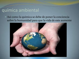 química ambiental
  Así como la química se debe de poner la conciencia
  sobre la humanidad para que la vida de este aumente
 