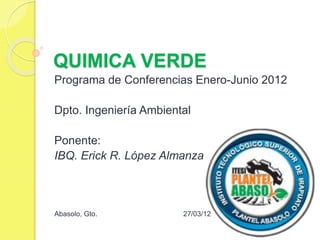 QUIMICA VERDE
Programa de Conferencias Enero-Junio 2012
Dpto. Ingeniería Ambiental
Ponente:
IBQ. Erick R. López Almanza
Abasolo, Gto. 27/03/12
 