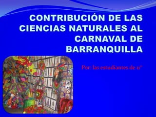 CONTRIBUCIÓN DE LAS CIENCIAS NATURALES AL CARNAVAL DE BARRANQUILLA Por: las estudiantes de 11°  