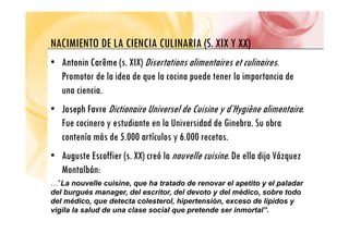 NACIMIENTO DE LA CIENCIA CULINARIA (S XIX Y XX)
NACIMIENTO DE LA CIENCIA CULINARIA (S. XIX Y XX)
•
• Antonin Carême
Antonin Carême (s. XIX) Disertations alimentaires et culinaires.
( )
Promotor de la idea de que la cocina puede tener la importancia de
una ciencia.
•
• Joseph Favre
Joseph Favre Dictionaire Universel de Cuisine y d’Hygiène alimentaire.
Fue cocinero y estudiante en la Universidad de Ginebra Su obra
Fue cocinero y estudiante en la Universidad de Ginebra. Su obra
contenía más de 5.000 artículos y 6.000 recetas.
•
• Auguste Escoffier
Auguste Escoffier (s. XX) creó la nouvelle cuisine. De ella dijo Vázquez
Montalbán:
…”La nouvelle cuisine, que ha tratado de renovar el apetito y el paladar
del burgués manager, del escritor, del devoto y del médico, sobre todo
del médico, que detecta colesterol, hipertensión, exceso de lípidos y
vigila la salud de una clase social que pretende ser inmortal”.
 