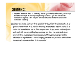 CIENTÍFICOS
CIENTÍFICOS
•
• Benjamin Thompson
Benjamin Thompson, conde de Rumford (1753-1814), físico anglo-americano (1753-1814) y
fundador de la Royal Institution (Friday Evening Discourses que eran una serie de
fundador de la Royal Institution (Friday Evening Discourses, que eran una serie de
conferencias regulares sobre una gran cantidad de tópicos, en un afán de acercar la
ciencia a la sociedad)
“La ventaja que podría obtenerse de la aplicación de los últimos descubrimientos de la
química y otras ramas de la Filosofía Natural y Mecánica para mejorar el arte de la
cocina son tan evidentes, que no debo vanagloriarme de que pronto verán a alguien
de la profesión con mente liberal y progresista, que tome esa materia de forma
seria y la lleve al campo de la investigación científica Las mejoras que podrían
seria y la lleve al campo de la investigación científica. Las mejoras que podrían
obtenerse en lo que de arte o ciencia tengan, podría ser una poderosa contribución a
aumentar el confort y el placer de la humanidad”
y p
 