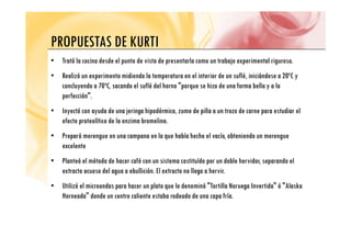 PROPUESTAS DE KURTI
PROPUESTAS DE KURTI
• Trató la cocina desde el punto de vista de presentarla como un trabajo experimental riguroso.
• Realizó un experimento midiendo la temperatura en el interior de un suflé, iniciándose a 20ºC y
concluyendo a 70ºC, sacando el suflé del horno "porque se hizo de una forma bella y a la
perfección"
perfección .
• Inyectó con ayuda de una jeringa hipodérmica, zumo de piña a un trozo de carne para estudiar el
efecto proteolítico de la enzima bromelina.
p
• Preparó merengue en una campana en la que había hecho el vacío, obteniendo un merengue
excelente
• Planteó el método de hacer café con un sistema costituído por un doble hervidor, separando el
extracto acuoso del agua a ebullición. El extracto no llega a hervir.
• Utilizó el microondas para hacer un plato que lo denominó "Tortilla Noruega Invertida" ó "Alaska
Horneada" donde un centro caliente estaba rodeado de una capa fría.
 