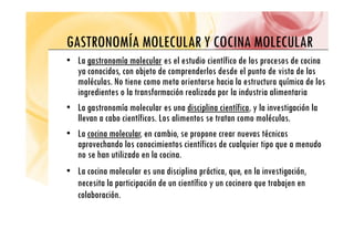 GASTRONOMÍA MOLECULAR Y COCINA MOLECULAR
GASTRONOMÍA MOLECULAR Y COCINA MOLECULAR
• La gastronomía molecular
gastronomía molecular es el estudio científico de los procesos de cocina
id bj d d l d d l d i d l
ya conocidos, con objeto de comprenderlos desde el punto de vista de las
moléculas. No tiene como meta orientarse hacia la estructura química de los
ingredientes o la transformación realizada por la industria alimentaria
g p
• La gastronomía molecular es una disciplina científica, y la investigación la
llevan a cabo científicos. Los alimentos se tratan como moléculas.
• La cocina molecular
cocina molecular, en cambio, se propone crear nuevas técnicas
aprovechando los conocimientos científicos de cualquier tipo que a menudo
no se han utilizado en la cocina
no se han utilizado en la cocina.
• La cocina molecular es una disciplina práctica, que, en la investigación,
necesita la participación de un científico y un cocinero que trabajen en
necesita la participación de un científico y un cocinero que trabajen en
colaboración.
 