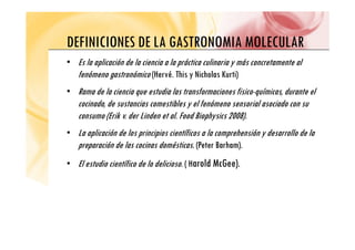 DEFINICIONES DE LA GASTRONOMIA MOLECULAR
DEFINICIONES DE LA GASTRONOMIA MOLECULAR
• Es la aplicación de la ciencia a la práctica culinaria y más concretamente al
fenómeno gastronómico (Hervé. This y Nicholas Kurti)
• Rama de la ciencia que estudia las transformaciones fisico-químicas, durante el
cocinado, de sustancias comestibles y el fenómeno sensorial asociado con su
consumo (Erik v. der Linden et al. Food Biophysics 2008).
• La aplicación de los principios científicos a la comprehensión y desarrollo de la
preparación de las cocinas domésticas. (Peter Barham).
• El estudio científico de lo delicioso. ( Harold McGee).
 