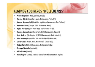 ALGUNOS COCINEROS “MOLECULARES”
ALGUNOS COCINEROS MOLECULARES
•
• Pierre Gagnaire
Pierre Gagnaire (Paris, Londres, Tokyo)
F á Ad ià
F á Ad ià (C l ñ E ñ R " l B lli")
• Ferrán Adrià
Ferrán Adrià (Cataluña, España. Restaurante: "el Bulli")
•
• Heston Blumenthal
Heston Blumenthal (Berkshire, Inglaterra. Restaurante: The Fat Duck)
•
• Homaro Cantu
Homaro Cantu (Chicago, EEUU Resturante: Moto)
Homaro Cantu
Homaro Cantu (Chicago, EEUU. Resturante: Moto)
•
• Wylie Dufresne
Wylie Dufresne (New York, EEUU. Restaurante: wd-50)
•
• Marcus Samuelsson
Marcus Samuelsson (Nueva York, EEUU. Restaurante: Aquavit)
•
• José Andrés
José Andrés (Washington DC, EEUU. Restaurante: Café Atlantico)
•
• Yves Mattagne
Yves Mattagne (Bruselas, Sea Grill del hotel SS Radisson)
C l C
C l C (Milá I li R C P k)
•
• Carlo Cracco
Carlo Cracco (Milán, Italia. Reastaurant Cracco Peck)
•
• Nobu Matsuhita
Nobu Matsuhita (Tokyo, Japón. Restaurante Nobu)
•
• Tetsuya Wakuda
Tetsuya Wakuda (Australia)
Tetsuya Wakuda
Tetsuya Wakuda (Australia)
•
• Michel Bras
Michel Bras (Francia)
•
• Marc Veyrat (
Marc Veyrat (Annecy, Francia.
. Restaurante Maison de Marc Veyrat)
 