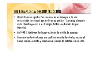 UN EJEMPLO LA DECONSTRUCCIÓN
UN EJEMPLO: LA DECONSTRUCCIÓN
• Deconstrucción significa “desmontaje de un concepto o de una
construcción intelectual por medio de su análisis” (se aplica al mundo
de la filosofía gracias a los trabajos del filósofo francés Jacques
D id )
Derrida.)
• En 1995 F. Adrià creó la decostrucción de la tortilla de patatas:
• En una copa de cóctel puso una confitura dorada de cebolla; encima el
huevo líquido, caliente, y encima una espuma de patatas con un sifón.
q y p p
 
