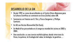 DESARROLLO DE LA GM
DESARROLLO DE LA GM
• Desde 1992 se viene desarrollando en el Centro Ettore Majorana para
l C l C f (S l ) b G
la Cultura Científica un seminario en Erice (Sicilia) sobre GM.
• Seminarios en Francia con H. This y Pierre Garganier y Phillipe
C i i i
Conticini.
• En UK con Heston Blumenthal (Fat Duck).
• En Madrid fue presentada en el congreso mundial de cocina en 2003 y
2004.
• Una conclusión: es una ciencia multidisciplinar, donde interviene la
física, la química, la fisiología del sabor, la biología, la genética…
 