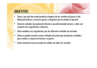 OBJETIVOS
OBJETIVOS
• Cómo y por qué han evolucionado los órganos de los sentidos del gusto y del
olfato particulares y nuestros gustos y disgustos por la comida en general.
• Cómo los métodos de producción afectan a una determinada textura y sabor con
t l i di t li i
respecto a los ingredientes culinarios.
• Cómo cambian esos ingredientes por los diferentes métodos de cocinado.
• Cómo se pueden inventar nuevos métodos de cocina que produzcan resultados
poco usuales y mejoren la textura y el gusto.
• Cómo interpreta nuestro cerebro la señales de todos los sentidos.
 