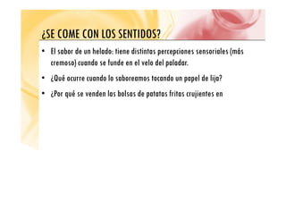 ¿SE COME CON LOS SENTIDOS?
¿SE COME CON LOS SENTIDOS?
• El sabor de un helado: tiene distintas percepciones sensoriales (más
p p (
cremoso) cuando se funde en el velo del paladar.
• ¿Qué ocurre cuando lo saboreamos tocando un papel de lija?
• ¿Qué ocurre cuando lo saboreamos tocando un papel de lija?
• ¿Por qué se venden las bolsas de patatas fritas crujientes en
 