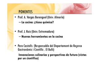 PONENTES
PONENTES
•
• Prof. A. Vargas Berenguel
Prof. A. Vargas Berenguel (Univ. Almería)
– La cocina: ¿tiene química?
•
• Prof. J. Ruiz (Univ. Extremadura)
Prof. J. Ruiz (Univ. Extremadura)
– Nuevas herramientas en la cocina
•
• Pere Castells (
Pere Castells (Responsable del Departament de Reçerca
Gastronòmic i Científic . El Bulli))
Innovaciones culinarias y perspectivas de futuro (vistas
por un científico)
por un científico)
 