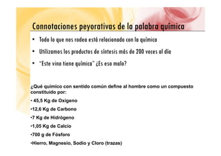 Connotaciones peyorativas de la palabra química
Connotaciones peyorativas de la palabra química
• Todo lo que nos rodea está relacionado con la química
q q
• Utilizamos los productos de síntesis más de 200 veces al día
• “Este vino tiene química” ¿Es eso malo?
¿Qué químico con sentido común define al hombre como un compuesto
constituido por:
• 45,5 Kg de Oxígeno
•12,6 Kg de Carbono
•7 Kg de Hidrógeno
•1,05 Kg de Calcio
•700 g de Fósforo
•Hierro, Magnesio, Sodio y Cloro (trazas)
 