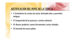 JUSTIFICACION DEL PAPEL DE LA CIENCIA
JUSTIFICACION DEL PAPEL DE LA CIENCIA
• I: Sistematizar las recetas de cocina, eliminado mitos y proverbios
, y p
antiguos.
• II: Comprensión de los procesos y recetas culinarias
• II: Comprensión de los procesos y recetas culinarias.
• III: Nuevos productos, nuevas herramientas, nuevos métodos.
• IV: Invención de nuevos platos.
 
