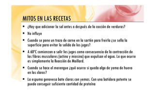MITOS EN LAS RECETAS
MITOS EN LAS RECETAS
ƒ ¿Hay que adicionar la sal antes o después de la cocción de verduras?
ƒ No influye
ƒ Cuando se pone un trozo de carne en la sartén para freirla ¿se sella la
p p
superficie para evitar la salida de los jugos?
ƒ A 60ºC comienzan a salir los jugos como consecuencia de la contracción de
l fib l ( i i i ) l l L
las fibras musculares (actina y miosina) que expulsan el agua. Lo que ocurre
es simplemente la Reacción de Maillard.
ƒ Cuando se hace el merengue ¿qué ocurre si queda algo de yema de huevo
ƒ Cuando se hace el merengue ¿qué ocurre si queda algo de yema de huevo
en las claras?
ƒ La espuma genovesa bate claras con yemas Con una batidora potente se
La espuma genovesa bate claras con yemas. Con una batidora potente se
puede conseguir suficiente cantidad de proteína
 