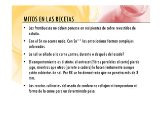 MITOS EN LAS RECETAS
MITOS EN LAS RECETAS
• Las frambuesas no deben ponerse en recipientes de cobre revestidos de
estaño.
• Con el Sn no ocurre nada. Con Sn++ las antocianinas forman complejos
coloreados
• La sal se añade a la carne ¿antes, durante o después del asado?
• El comportamiento es distinto: el entrecot (fibras paralelas al corte) pierde
jugo, mientras que otras (jarrete o cadera) lo hacen lentamente aunque
estén cubiertas de sal. Por RX se ha demostrado que no penetra más de 3
mm.
• Las recetas culinarias del asado de cordero no reflejan ni temperatura ni
forma de la carne para un determinado peso.
 