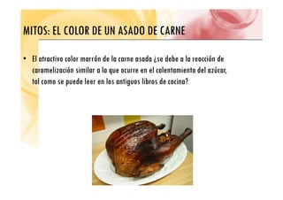 MITOS: EL COLOR DE UN ASADO DE CARNE
MITOS: EL COLOR DE UN ASADO DE CARNE
• El atractivo color marrón de la carne asada ¿se debe a la reacción de
caramelización similar a la que ocurre en el calentamiento del azúcar,
tal como se puede leer en los antiguos libros de cocina?
 