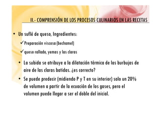 II COMPRENSIÓN DE LOS PROCESOS CULINARIOS EN LAS RECETAS
II.- COMPRENSIÓN DE LOS PROCESOS CULINARIOS EN LAS RECETAS
• Un suflé de queso, Ingredientes:
9Preparación viscosa (bechamel)
9Preparación viscosa (bechamel)
9queso rallado, yemas y las claras
• La subida se atribuye a la dilatación térmica de las burbujas de
aire de las claras batidas ¿es correcto?
aire de las claras batidas. ¿es correcto?
• Se puede predecir (midiendo P y T en su interior) solo un 20%
de volumen a partir de la ecuación de los gases, pero el
volumen puede llegar a ser el doble del inicial.
p g
 