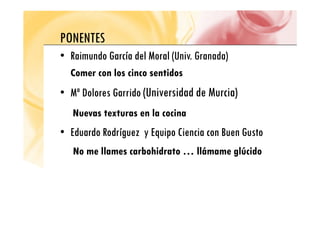 PONENTES
PONENTES
•
• Raimundo García del Moral
Raimundo García del Moral (Univ. Granada)
( )
Comer con los cinco sentidos
•
• Mª Dolores Garrido
Mª Dolores Garrido (Universidad de Murcia)
Nuevas texturas en la cocina
Nuevas texturas en la cocina
•
• Eduardo Rodríguez y Equipo Ciencia con Buen Gusto
Eduardo Rodríguez y Equipo Ciencia con Buen Gusto
No me llames carbohidrato … llámame glúcido
 