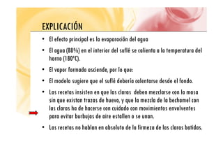 EXPLICACIÓN
EXPLICACIÓN
• El efecto principal es la evaporación del agua
• El agua (88%) en el interior del suflé se calienta a la temperatura del
horno (180ºC).
( )
• El vapor formado asciende, por lo que:
El d l i l flé d b í l d d l f d
• El modelo sugiere que el suflé debería calentarse desde el fondo.
• Las recetas insisten en que las claras deben mezclarse con la masa
sin que existan trazas de huevo, y que la mezcla de la bechamel con
las claras ha de hacerse con cuidado con movimientos envolventes
it b b j d i t ll
para evitar burbujas de aire estallen o se unan.
• Las recetas no hablan en absoluto de la firmeza de las claras batidas.
 