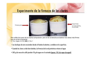 Experimento de la firmeza de las claras
Experimento de la firmeza de las claras
Claras firmes
P i i
(un huevo de 60 g
no se hunde)
Primeros picos
Dos suflés de queso de la misma composición, pero el de la derecha se batieron las claras más firmes
que en el de la izquierda
que en el de la izquierda.
H. This. Angew. Int. Ed. 2002, 41 No 1
• Las burbujas de aire ascienden desde el fondo al calentar y estallan en la superficie.
• Cuando las claras están bien batidas, la firmeza de la red proteínica retiene el agua
• 345 g de masa de suflé pierden 10 g de agua en el cocinado (¡aprox. 10 L de vapor de agua!)
(¡aprox. 10 L de vapor de agua!)
 
