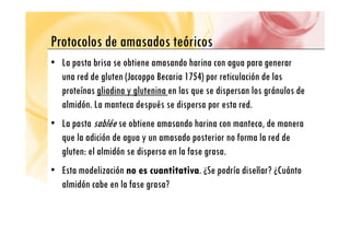 Protocolos de amasados teóricos
Protocolos de amasados teóricos
• La pasta brisa se obtiene amasando harina con agua para generar
p g p g
una red de gluten (Jacoppo Becaria 1754) por reticulación de las
proteínas gliadina y glutenina en las que se dispersan los gránulos de
p g y g q p g
almidón. La manteca después se dispersa por esta red.
• La pasta sablée se obtiene amasando harina con manteca de manera
• La pasta sablée se obtiene amasando harina con manteca, de manera
que la adición de agua y un amasado posterior no forma la red de
gluten: el almidón se dispersa en la fase grasa
gluten: el almidón se dispersa en la fase grasa.
• Esta modelización no es cuantitativa
no es cuantitativa. ¿Se podría diseñar? ¿Cuánto
almidón cabe en la fase grasa?
 
