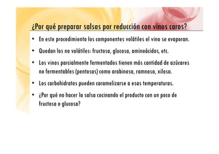 ¿P é l d ió i ?
¿Por qué preparar salsas por reducción con vinos caros?
• En este procedimiento los componentes volátiles el vino se evaporan.
p p p
• Quedan los no volátiles: fructosa, glucosa, aminoácidos, etc.
• Los vinos parcialmente fermentados tienen más cantidad de azúcares
no fermentables (pentosas) como arabinosa, ramnosa, xilosa.
• Los carbohidratos pueden caramelizarse a esas temperaturas.
• ¿Por qué no hacer la salsa cocinando el producto con un poco de
• ¿Por qué no hacer la salsa cocinando el producto con un poco de
fructosa o glucosa?
 