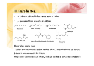 III Ingredientes
III: Ingredientes.
• Los cocineros utilizan hierbas y especies en la cocina.
• Los químicos utilizan productos aromáticos
Hexanal en aceite malo
1-octen-3-ol en aceite da sabor a setas o tras-2-metilbutenoato de bencilo
β-ionona olor a esencia de violetas
Un poco de vainillina en un whisky de baja calidad lo convierte en redondo
 
