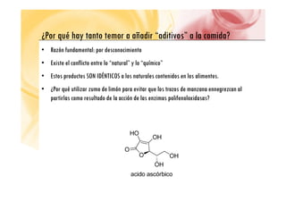 P é h ñ di “ di i ” l id ?
¿Por qué hay tanto temor a añadir “aditivos” a la comida?
• Razón fundamental: por desconocimiento
• Existe el conflicto entre lo “natural” y lo “químico”
• Estos productos SON IDÉNTICOS a los naturales contenidos en los alimentos.
Estos productos SON IDÉNTICOS a los naturales contenidos en los alimentos.
• ¿Por qué utilizar zumo de limón para evitar que los trozos de manzana ennegrezcan al
partirlas como resultado de la acción de las enzimas polifenoloxidasas?
p p
 
