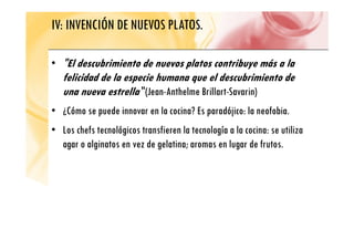 IV: INVENCIÓN DE NUEVOS PLATOS.
• "El descubrimiento de nuevos platos contribuye más a la
p y
felicidad de la especie humana que el descubrimiento de
una nueva estrella "(Jean-Anthelme Brillart-Savarin)
( )
• ¿Cómo se puede innovar en la cocina? Es paradójico: la neofobia.
• Los chefs tecnológicos transfieren la tecnología a la cocina: se utiliza
agar o alginatos en vez de gelatina; aromas en lugar de frutos.
 