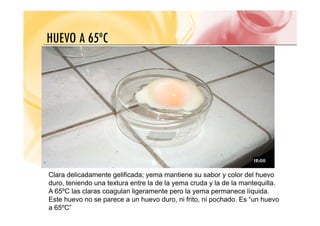 HUEVO A 65ºC
HUEVO A 65ºC
Clara delicadamente gelificada; yema mantiene su sabor y color del huevo
duro, teniendo una textura entre la de la yema cruda y la de la mantequilla.
A 65ºC las claras coagulan ligeramente pero la yema permanece líquida
A 65ºC las claras coagulan ligeramente pero la yema permanece líquida.
Este huevo no se parece a un huevo duro, ni frito, ni pochado. Es “un huevo
a 65ºC”
 