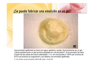 ¿Se puede fabricar una emulsión en un gel?
¿Se puede fabricar una emulsión en un gel?
Una emulsión gelificada se hace con agua, gelatina y aceite. Químicamente es un gel.
¿Sería posible hacer un gel químico atrapado en una emulsión?. Si la emulsión se hace
a partir de las claras de huevo calentadas ( 1 m. en microondas a 100ºC por encima de
p ( p
61ºC) se produce la coagulación y se obtiene una emulsión gelificada
H. This. British Journal of Nutrition (2005), 93, Suppl. I, S139-146
 