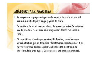 ANÁLOGOS A LA MAYONESA
ANÁLOGOS A LA MAYONESA
• La mayonesa se prepara dispersando un poco de aceite en una sol.
y p p p p
acuosa constituida por vinagre y yema de huevo.
• Se sustitute la sol acuosa por claras de huevo con setas Se adiciona
• Se sustitute la sol. acuosa por claras de huevo con setas. Se adiciona
aceite y se bate. Se obtiene una "mayonesa" blanca con sabor a
setas
setas.
• Si se sustituye el aceite por mantequilla fundida, se obtiene una
" "
extraña textura que se denomina "Kientzheim de mantequilla". A su
vez sustituyendo la mantequilla se obtienen los Kientzheim de
chocolate, foie-gras, queso. Se obtiene así una emulsión cremosa.
 