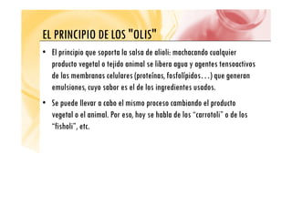 EL PRINCIPIO DE LOS "OLIS"
EL PRINCIPIO DE LOS OLIS
• El principio que soporta la salsa de alioli: machacando cualquier
p p q p q
producto vegetal o tejido animal se libera agua y agentes tensoactivos
de las membranas celulares (proteínas, fosfolípidos…) que generan
(p , p ) q g
emulsiones, cuyo sabor es el de los ingredientes usados.
• Se puede llevar a cabo el mismo proceso cambiando el producto
• Se puede llevar a cabo el mismo proceso cambiando el producto
vegetal o el animal. Por eso, hoy se habla de los “carrotoli” o de los
“fisholi” etc
fisholi , etc.
 