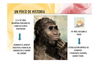 UN POCO DE HISTORIA
UN POCO DE HISTORIA
2,5 X 106 AÑOS
INCORPORA PORCIONES DE
CARNE EN SU DIETA
VEGETARIANA
105 AÑOS: DESCUBRE EL
FUEGO
FUEGO
DISMINUYE EL APARATO
DIGESTIVO A FAVOR DE UN
AUMENTO EN EL TAMAÑO
• ESTERILIZACIÓN EMPÍRICA DE
ALIMENTOS
AUMENTO EN EL TAMAÑO
DEL CEREBRO
ALIMENTOS
• TECNOLOGÍA CULINARIA
(SABOR Y OLOR)
 