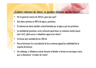 C á l d l d b h ?
¿Cuánto volumen de claras se pueden obtener con un huevo?
• Por lo general, menos de 250 mL ¿pero por qué?
• Una clara contiene un 90% de agua y proteínas.
• El volumen de claras batidas estará limitado por el agua o por las proteínas
• El volumen de claras batidas estará limitado por el agua o por las proteínas.
• La cantidad de proteínas sería suficiente para hacer un volumen mucho mayor
(casi 1m3) ¿Qué ocurre si añadimos agua a las claras?
(casi 1m3). ¿Qué ocurre si añadimos agua a las claras?
• Se forma más cantidad de los 250 mL
• Pero al disminuir la viscosidad de la fase continua (agua) la estabilidad de la
espuma disminuye
• Sin embargo, si añadimos azúcar durante el batido se forma un merengue suave,
que se denomina “cristales de viento”
 