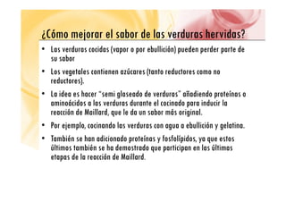 ¿Cómo mejorar el sabor de las verduras hervidas?
¿Cómo mejorar el sabor de las verduras hervidas?
• Las verduras cocidas (vapor o por ebullición) pueden perder parte de
b
su sabor
• Los vegetales contienen azúcares (tanto reductores como no
d )
reductores).
• La idea es hacer “semi glaseado de verduras” añadiendo proteínas o
i á id l d d t l i d i d i l
aminoácidos a las verduras durante el cocinado para inducir la
reacción de Maillard, que le da un sabor más original.
• P j l i d l d b lli ió l ti
• Por ejemplo, cocinando las verduras con agua a ebullición y gelatina.
• También se han adicionado proteínas y fosfolípidos, ya que estos
últimos también se ha demostrado que participan en las últimas
últimos también se ha demostrado que participan en las últimas
etapas de la reacción de Maillard.
 