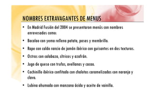 NOMBRES EXTRAVAGANTES DE MENUS
NOMBRES EXTRAVAGANTES DE MENUS
• En Madrid Fusión del 2004 se presentaron menús con nombres
enrevesados como:
• Bacalao con yema rellena patata, pasas y membrillo.
y p , p y
• Rape con caldo rancio de jamón ibérico con guisantes en dos texturas.
O l b í i f á
• Ostras con calabaza, cítricos y azafrán.
• Jugo de queso con trufas, avellanas y cacao.
• Cochinillo ibérico confitado con chalotas caramelizadas con naranja y
clavo.
• Lubina ahumada con manzana ácida y aceite de vainilla.
 