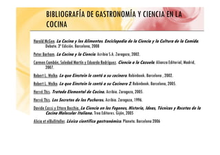 BIBLIOGRAFÍA DE GASTRONOMÍA Y CIENCIA EN LA
COCINA
COCINA
Harold McGee. La Cocina y los Alimentos. Enciclopedia de la Ciencia y la Cultura de la Comida.
Harold McGee. La Cocina y los Alimentos. Enciclopedia de la Ciencia y la Cultura de la Comida.
Debate. 3ª Edición. Barcelona, 2008
Peter Barham. La Cocina y la Ciencia. Acribia S.A. Zaragoza, 2002.
Carmen Cambón, Soledad Martín y Eduardo Rodríguez. Ciencia a la Cazuela. Alianza Editorial, Madrid,
2007.
Robert L. Wolke. Lo que Einstein le contó a su cocinero. Robinbook. Barcelona , 2002.
q ,
Robert L. Wolke. Lo que Einstein le contó a su Cocinero 2. Robinbook. Barcelona, 2005.
Hervé This. Tratado Elemental de Cocina. Acribia. Zaragoza, 2005.
Hervé This. Los Secretos de los Pucheros. Acribia. Zaragoza, 1996.
Davide Cassi y Ettore Bocchia. La Ciencia en los Fogones, Historia, Ideas, Técnicas y Recetas de la
Cocina Molecular Italiana Trea Editores Gijón 2005
Cocina Molecular Italiana. Trea Editores. Gijón, 2005
Alicia et elBullitaller. Léxico científico gastronómico. Planeta. Barcelona 2006
 