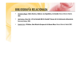 BIBLIOGRAFÍA RELACIONADA
BIBLIOGRAFÍA RELACIONADA
• Amando de Miguel. Sobre Gustos y Sabores. Los Españoles y la Comida. Alianza Editorial. Madrid,
2004
2004.
• John Emsley y Peter Fell. ¿Te ha Sentado Mal la Comida? Causas de la intolerancia alimentaria.
Península/Atalaya, 2001.
/ y
• Conde de Sert. El Goloso. Una Historia Europea de la Buena Mesa. Alianza Editorial. Madrid 2007.
 