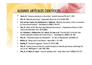 ALGUNOS ARTÍCULOS CIENTÍFICOS
ALGUNOS ARTÍCULOS CIENTÍFICOS
• Kurti, N. “Chemistry and physics in the kitchen” Scientific American 270: 66-71, 1994.
• This, H. “Molecular gastronomy” Angewandte Chemie Int. Ed. 41: 83-88, 2002.
• Erik van der Linden, D.J. McClements J. Ubbinnk. “Molecular Gastronomy: A Fad or an Interface
for Sicence-based Cooking?”. Food Biophysics (2008) 3: 246-254
g p y ( )
• This, H. “What’s All This Wew Hear about Molecular Gastronomy?”. Comprehensive Reviews in Food
Sicence and Food Safety. Vol 5, 48-50 (2006).
• J C Arboleya I Olabarrieta A L Aduriz D Lasa et al “From the Chef’s to the Dish: How
• J.C. Arboleya, I. Olabarrieta. A.L. Aduriz, D. Lasa et al. From the Chef s to the Dish: How
Scientific Approaches Facilitate the Creative Process”. Food Biophysics. (2008) 3: 261-268
• This, H. “Formal Descriptions for Formulation”. Int. Jour. of Pharmaceutics. 344 (2007) 4-8
G “T k k f fl ” N 400 17 18 1999
• McGee, H. “Taking stock of new flavours” Nature 400: 17-18, 1999.
• Gadsby, P. “Cooking for eggheads” Discover 27: 38-43, 2006.
• This, H. “Food for tomorrow? How the scientific discipline of molecular gastronomy could change the
p g y g
way we eat” EMBO Reports 7: 1062-1066, 2006.
• This, H., R. Méric, A. Cazor. “Lavoisier and Meat stock”. Compt. Rend. Cimie 9 (2006) 1510-1515.
 