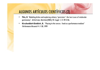 ALGUNOS ARTÍCULOS CIENTÍFICOS (2)
ALGUNOS ARTÍCULOS CIENTÍFICOS (2)
• This, H. “Modeling dishes and exploring culinary “precisions”: the two issues of miolecular
gastronomy”. British Jour. Nutrition (2005), 93. Suppl- 1, S1 39-S146.
• Kirschenblatt-Gimblett, B. “Playing to the senses: Food as a performance medium”
Performance Research 4: 1-30, 1999
,
 