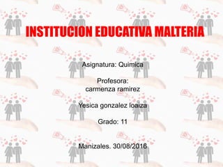 INSTITUCION EDUCATIVA MALTERIA
Asignatura: Quimica
Profesora:
carmenza ramirez
Yesica gonzalez loaiza
Grado: 11
Manizales. 30/08/2016
 