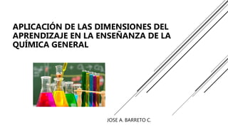 JOSE A. BARRETO C.
APLICACIÓN DE LAS DIMENSIONES DEL
APRENDIZAJE EN LA ENSEÑANZA DE LA
QUÍMICA GENERAL
 