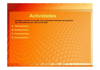 Actividades
•   Investiga y Escribe el concepto de las siguientes divisiones de la química:
    Haz una ilustración por cada una de ellas:

A. Petroquímica
B. Radioquímica
C. Farmaquímica
D. Astroquímica
 