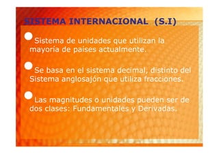 SISTEMA INTERNACIONAL (S.I)

•Sistema de unidades que utilizan la
mayoría de países actualmente.

•Se basa en el sistema decimal, distinto del
Sistema anglosajón que utiliza fracciones.

•Las magnitudes o unidades pueden ser de
dos clases: Fundamentales y Derivadas.
 