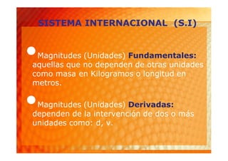 SISTEMA INTERNACIONAL (S.I)


•Magnitudes (Unidades) Fundamentales:
aquellas que no dependen de otras unidades
como masa en Kilogramos o longitud en
metros.

•Magnitudes (Unidades) Derivadas:
dependen de la intervención de dos o más
unidades como: d, v.
 