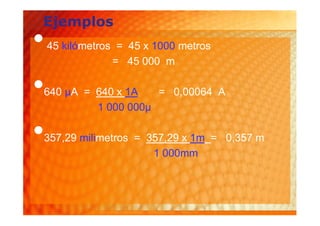 Ejemplos
•   45 kilómetros = 45 x 1000 metros
                 = 45 000 m

•
640 µA = 640 x 1A
         1 000 000µ
                    = 0,00064 A



•
357,29 milimetros = 357,29 x 1m = 0,357 m
                     1 000mm
 